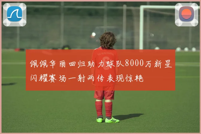 佩佩华丽回归助力球队8000万新星闪耀赛场一射两传表现惊艳