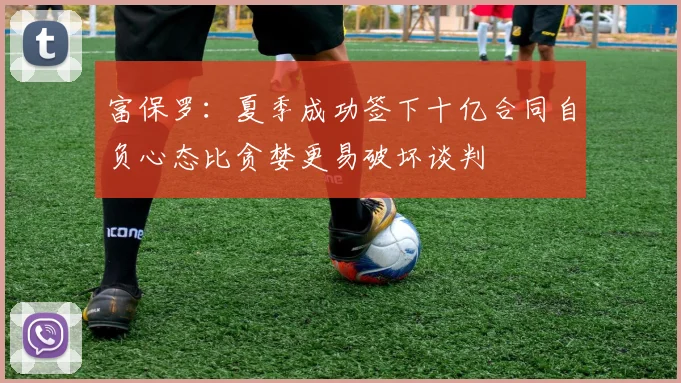 富保罗：夏季成功签下十亿合同自负心态比贪婪更易破坏谈判