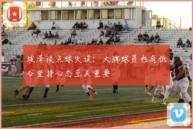 埃泽谈点球失误：大牌球员也有低谷坚持心态至关重要