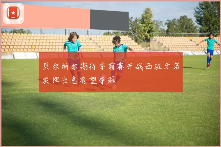 贝尔纳尔期待季前赛开战西班牙若发挥出色有望夺冠