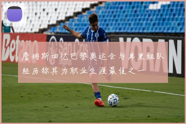 詹姆斯回忆巴黎奥运会与库里组队经历称其为职业生涯最佳之一