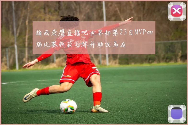 梅西荣膺直播吧世界杯第23日MVP四场比赛斩获七球并助攻乌龙