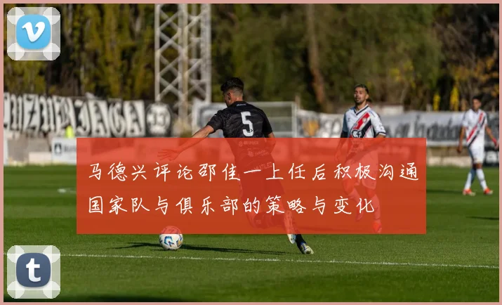 马德兴评论邵佳一上任后积极沟通国家队与俱乐部的策略与变化