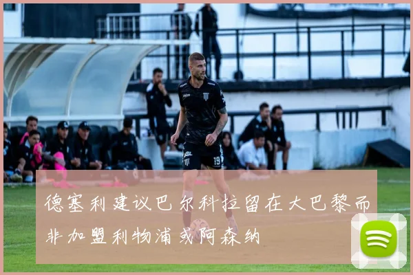 德塞利建议巴尔科拉留在大巴黎而非加盟利物浦或阿森纳