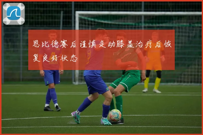 恩比德赛后谨慎走动膝盖治疗后恢复良好状态