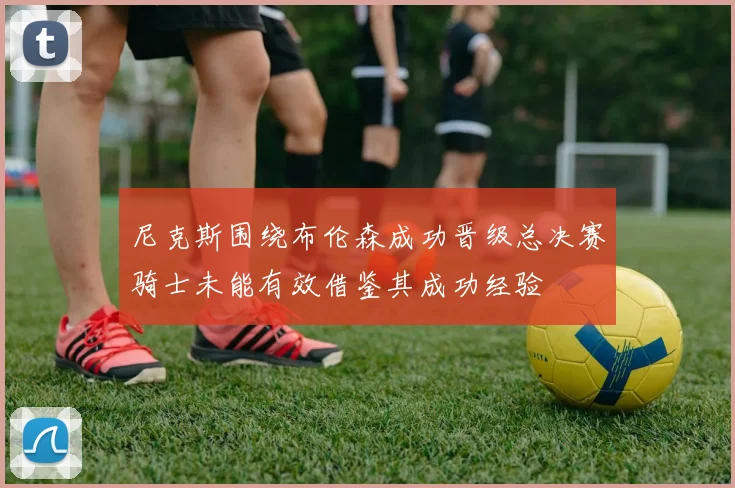 尼克斯围绕布伦森成功晋级总决赛骑士未能有效借鉴其成功经验