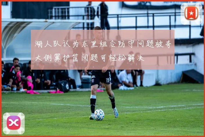 湖人队认为东里组合防守问题被夸大侧翼护筐问题可轻松解决