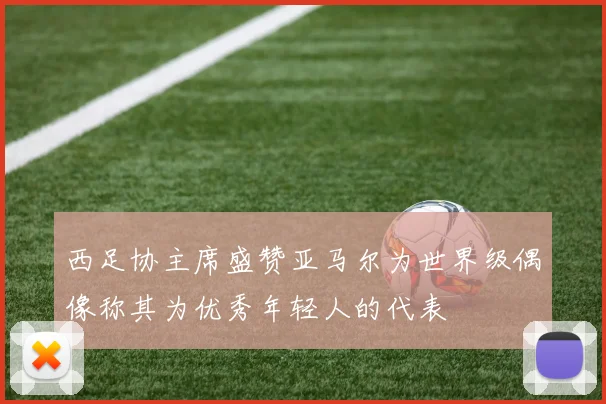 西足协主席盛赞亚马尔为世界级偶像称其为优秀年轻人的代表