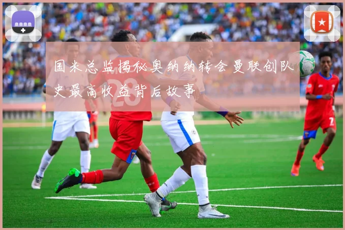 国米总监揭秘奥纳纳转会曼联创队史最高收益背后故事