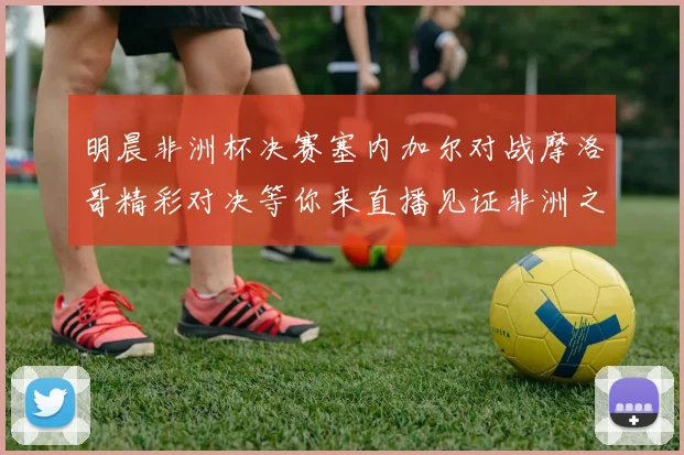 明晨非洲杯决赛塞内加尔对战摩洛哥精彩对决等你来直播见证非洲之王的诞生