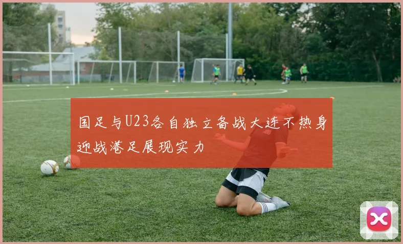 国足与U23各自独立备战大连不热身迎战港足展现实力