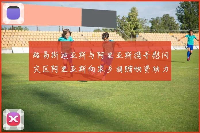 路易斯迪亚斯与阿里亚斯携手慰问灾区阿里亚斯向家乡捐赠物资助力重建