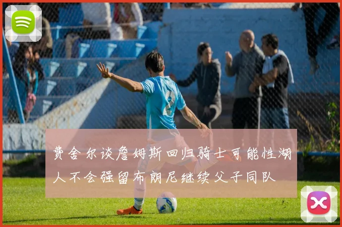 费舍尔谈詹姆斯回归骑士可能性湖人不会强留布朗尼继续父子同队