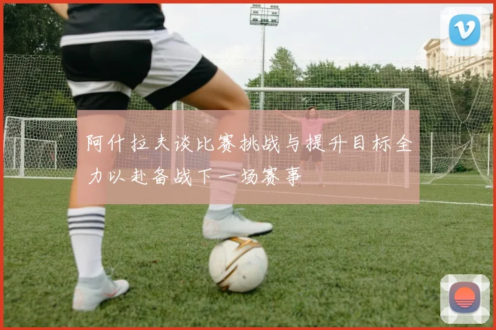 阿什拉夫谈比赛挑战与提升目标全力以赴备战下一场赛事