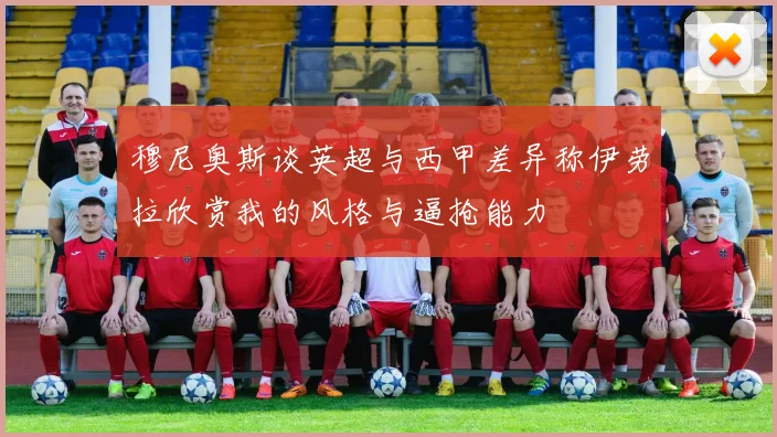 穆尼奥斯谈英超与西甲差异称伊劳拉欣赏我的风格与逼抢能力