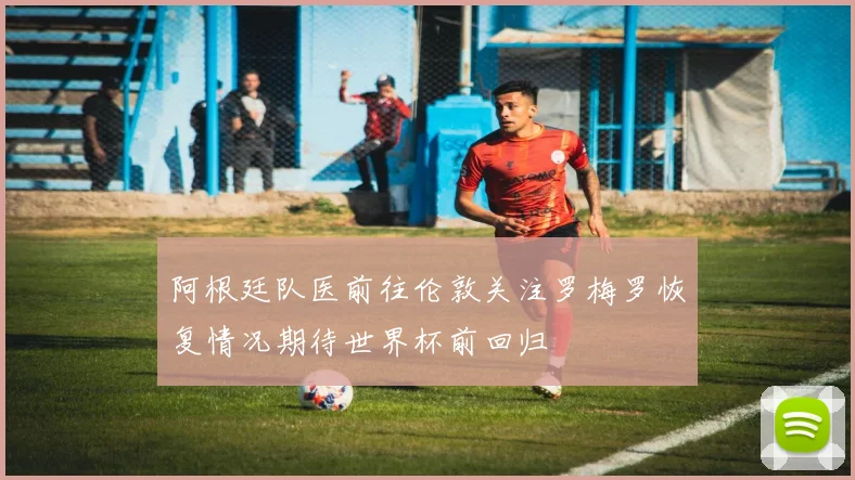 阿根廷队医前往伦敦关注罗梅罗恢复情况期待世界杯前回归