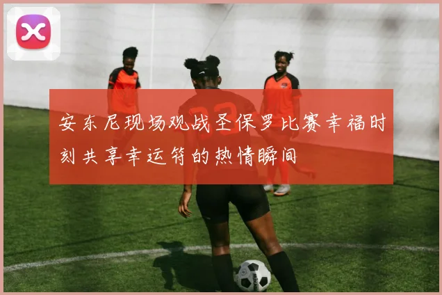 安东尼现场观战圣保罗比赛幸福时刻共享幸运符的热情瞬间