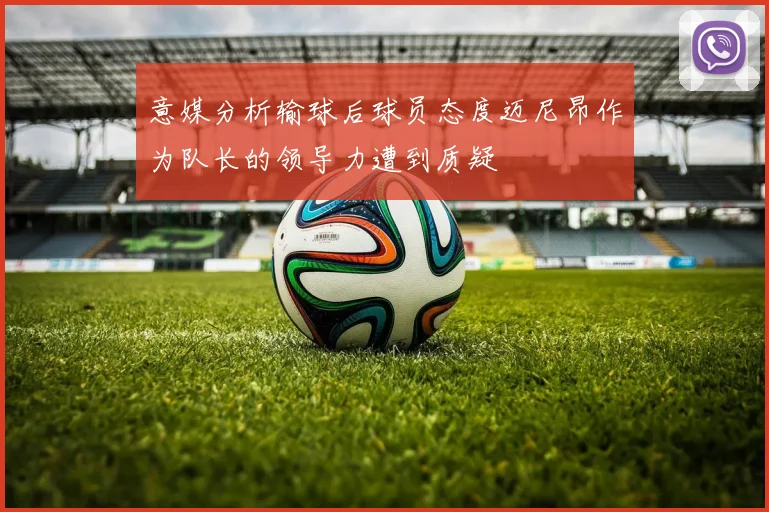 意媒分析输球后球员态度迈尼昂作为队长的领导力遭到质疑