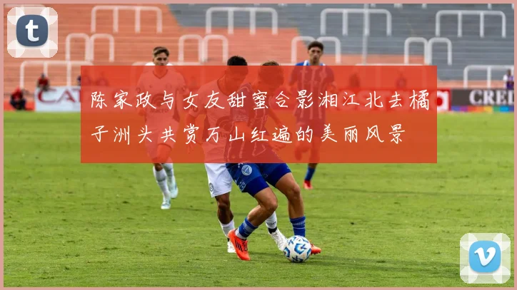 陈家政与女友甜蜜合影湘江北去橘子洲头共赏万山红遍的美丽风景