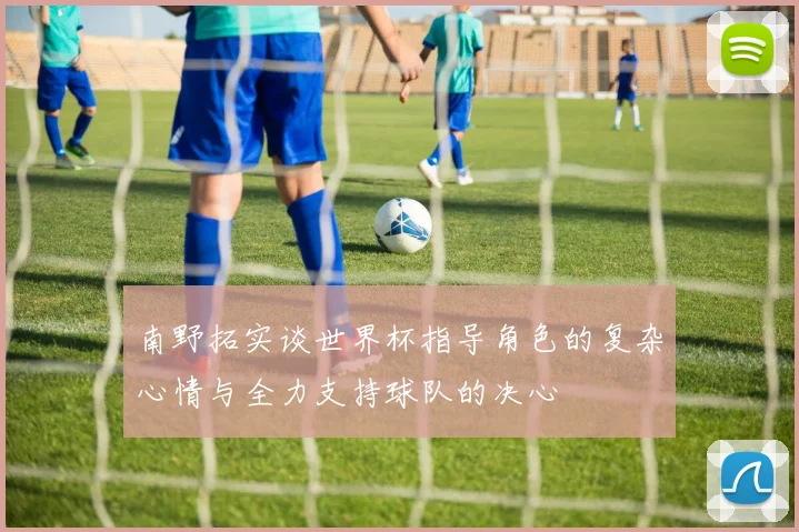 南野拓实谈世界杯指导角色的复杂心情与全力支持球队的决心