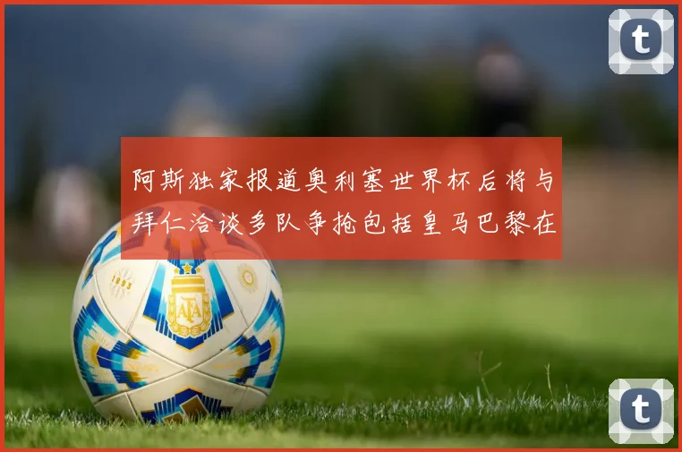 阿斯独家报道奥利塞世界杯后将与拜仁洽谈多队争抢包括皇马巴黎在内