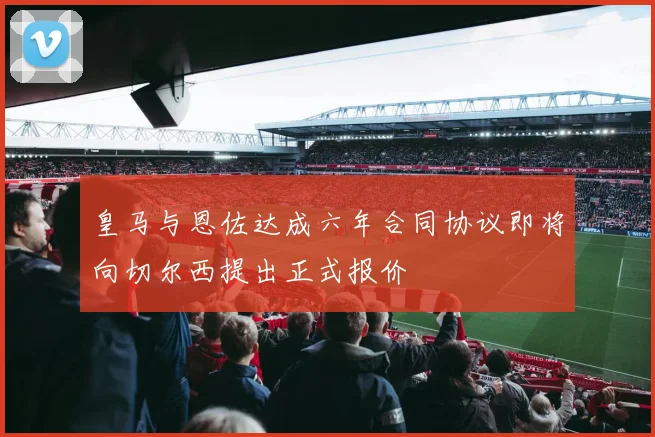 皇马与恩佐达成六年合同协议即将向切尔西提出正式报价