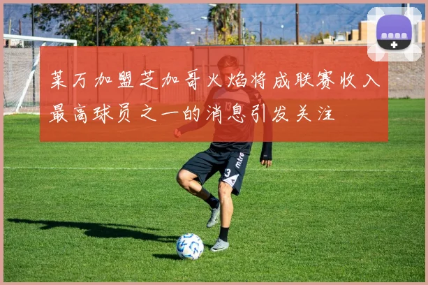 莱万加盟芝加哥火焰将成联赛收入最高球员之一的消息引发关注